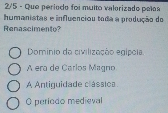 2/5 - Que período foi muito valorizado pelos
humanistas e influenciou toda a produção do
Renascimento?
Domínio da civilização egípcia.
A era de Carlos Magno.
A Antiguidade clássica.
O período medieval