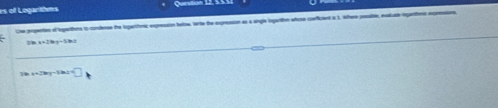 es of Logarims Queston 12, 5.5.51
Use properties of logarthes to conderse the iegarthmic expression below. Wte the expression as a sigle logarthm whose coeficient is 1. lfere possble, evaluseiganfnt expresions
3n x+2by-5bz
30 x+2by-32az=□