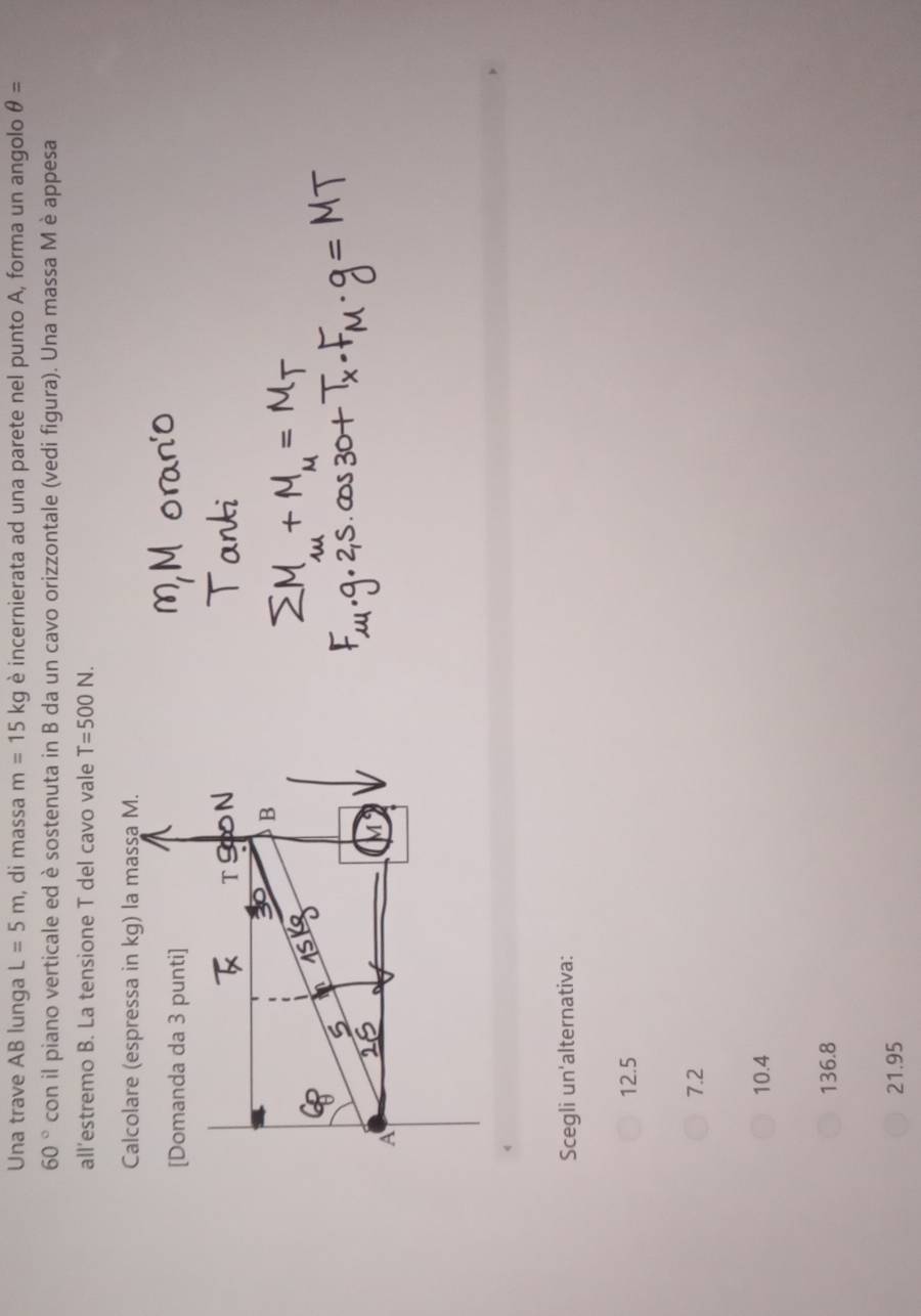 Una trave AB lunga L=5m , di massa m=15kg è incernierata ad una parete nel punto A, forma un angolo θ =
60° con il piano verticale ed è sostenuta in B da un cavo orizzontale (vedi figura). Una massa M è appesa
all’estremo B. La tensione T del cavo vale T=500N. 
Calcolare (espressa in kg) la massa M.
[Domanda da 3 punti]
T9 N
B
A
Scegli un'alternativa:
12.5
7.2
10.4
136.8
21.95