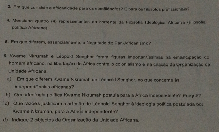 Em que consiste a africanidade para os etrofilósofos? E para os filósofos profissionais? 
4. Mencione quatro (4) representantes da corrente da Filosofia Ideológica Africana (Filosofia 
política Africana). 
5. Em que diferem, essencialmente, a Negritude do Pan-Africanismo? 
6. Kwame Nkrumah e Léopold Senghor foram figuras importantíssimas na emancipação do 
homem africano, na libertação da África contra o colonialismo e na criação da Organização da 
Unidade Africana. 
a) Em que diferem Kwame Nkrumah de Léopold Senghor, no que concerne às 
independências africanas? 
b) Que ideologia política Kwame Nkrumah postula para a África independente? Porquê? 
c) Que razões justificam a adesão de Léopold Senghor à ideologia política postulada por 
Kwame Nkrumah, para a África independente? 
d) Indique 2 objectos da Organização da Unidade Africana.