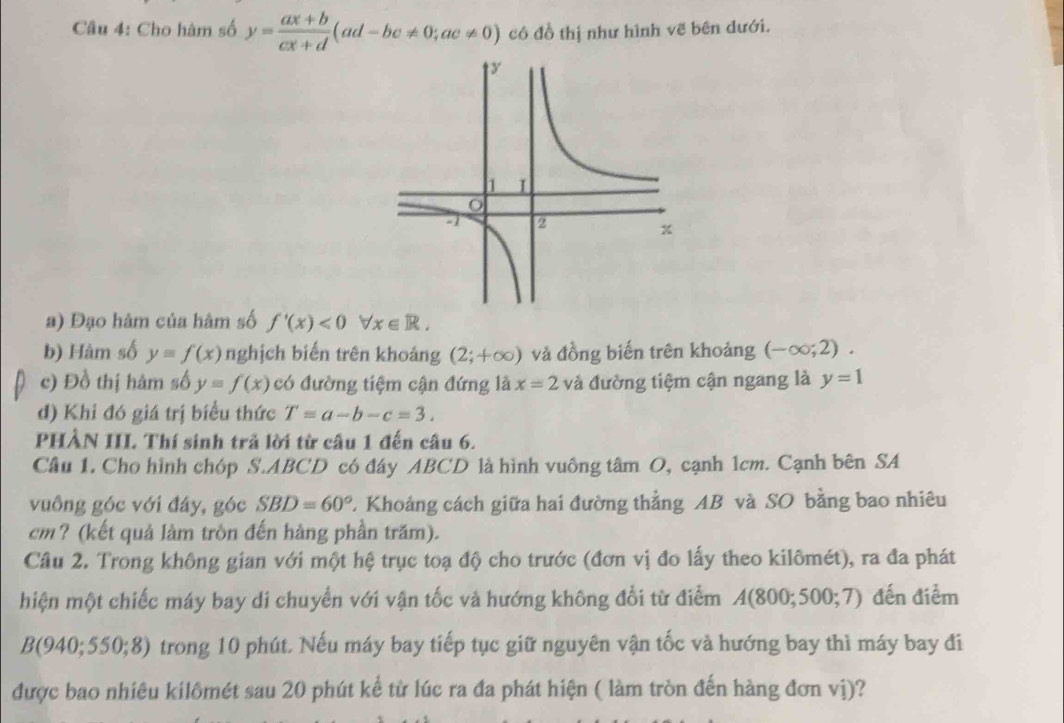 Cho hàm số y= (ax+b)/cx+d (ad-bc!= 0;ac!= 0) có đồ thị như hình vẽ bên dưới. 
a) Đạo hàm của hâm số f'(x)<0</tex> forall x∈ R. 
b) Hàm số y=f(x) nghịch biến trên khoảng (2;+∈fty ) và đồng biến trên khoảng (-∈fty ;2). 
c) Đồ thị hàm số y=f(x) có đường tiệm cận đứng là x=2 và đường tiệm cận ngang là y=1
d) Khi đó giá trị biểu thức T=a-b-c=3. 
PHẢN III. Thí sinh trả lời từ câu 1 đến câu 6. 
Câu 1. Cho hình chóp S. ABCD có đáy ABCD là hình vuông tâm O, cạnh 1cm. Cạnh bên SA 
vuông góc với đáy, góc SBD=60° 2. Khoảng cách giữa hai đường thẳng AB và SO bằng bao nhiêu
cm? (kết quả làm tròn đến hàng phần trăm). 
Câu 2. Trong không gian với một hệ trục toạ độ cho trước (đơn vị đo lấy theo kilômét), ra đa phát 
hiện một chiếc máy bay di chuyển với vận tốc và hướng không đổi từ điểm A(80 0:500:7 ) đến điểm
B(940;550;8) trong 10 phút. Nếu máy bay tiếp tục giữ nguyên vận tốc và hướng bay thì máy bay đi 
được bao nhiêu kilômét sau 20 phút kể từ lúc ra đa phát hiện ( làm tròn đến hàng đơn vị)?