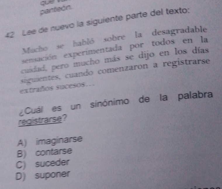 que 
panteón.
42 Lee de nuevo la siguiente parte del texto:
Mucho se habló sobre la desagradable
sensación experimentada por todos en la
cuidad, pero mucho más se dijo en los días
siguientes, cuando comenzaron a registrarse
extraños sucesos…
Cuál es un sinónimo de la palabra
registrarse?
A) imaginarse
B) contarse
C) suceder
D) suponer