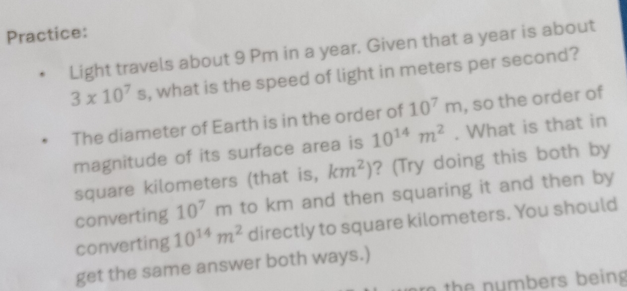 Practice: 
Light travels about 9 Pm in a year. Given that a year is about
3* 10^7s , what is the speed of light in meters per second? 
The diameter of Earth is in the order of 10^7m , so the order of 
magnitude of its surface area is 10^(14)m^2. What is that in
square kilometers (that is, km^2) ? (Try doing this both by 
converting 10^7m to km and then squaring it and then by 
converting 10^(14)m^2 directly to square kilometers. You should 
get the same answer both ways.) 
r the numbers being