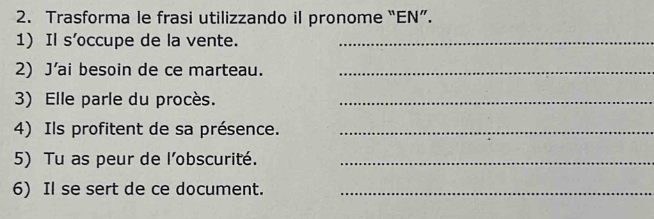 Trasforma le frasi utilizzando il pronome “EN”. 
1) Il s’occupe de la vente._ 
2) J'ai besoin de ce marteau._ 
3) Elle parle du procès._ 
4) Ils profitent de sa présence._ 
5) Tu as peur de l'obscurité._ 
6) Il se sert de ce document._