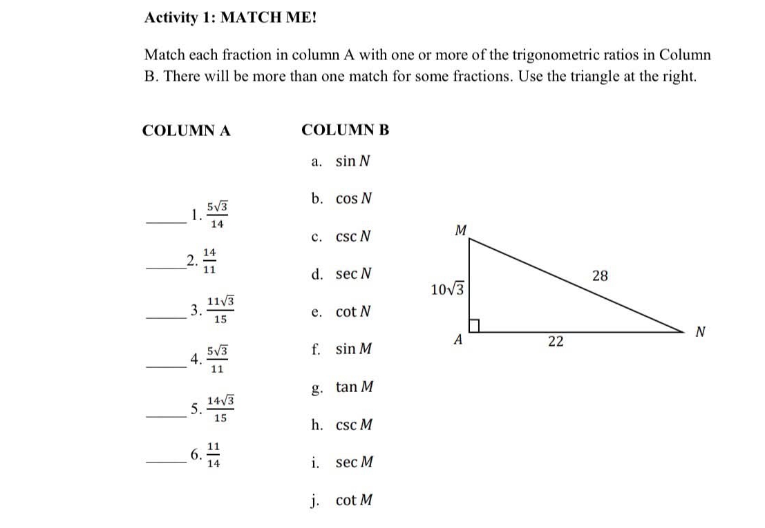 Activity 1: MATCH ME!
Match each fraction in column A with one or more of the trigonometric ratios in Column
B. There will be more than one match for some fractions. Use the triangle at the right.
COLUMN A COLUMN B
a. sin N
_1.  5sqrt(3)/14 
b. cos N
c. csc N
_2.  14/11 
d. sec N
_3.  11sqrt(3)/15  e. cot N
_4.  5sqrt(3)/11 
f. sin M
g. tan M
_5.  14sqrt(3)/15 
h. csc M
_6.  11/14  sec M
i.
j. cot M