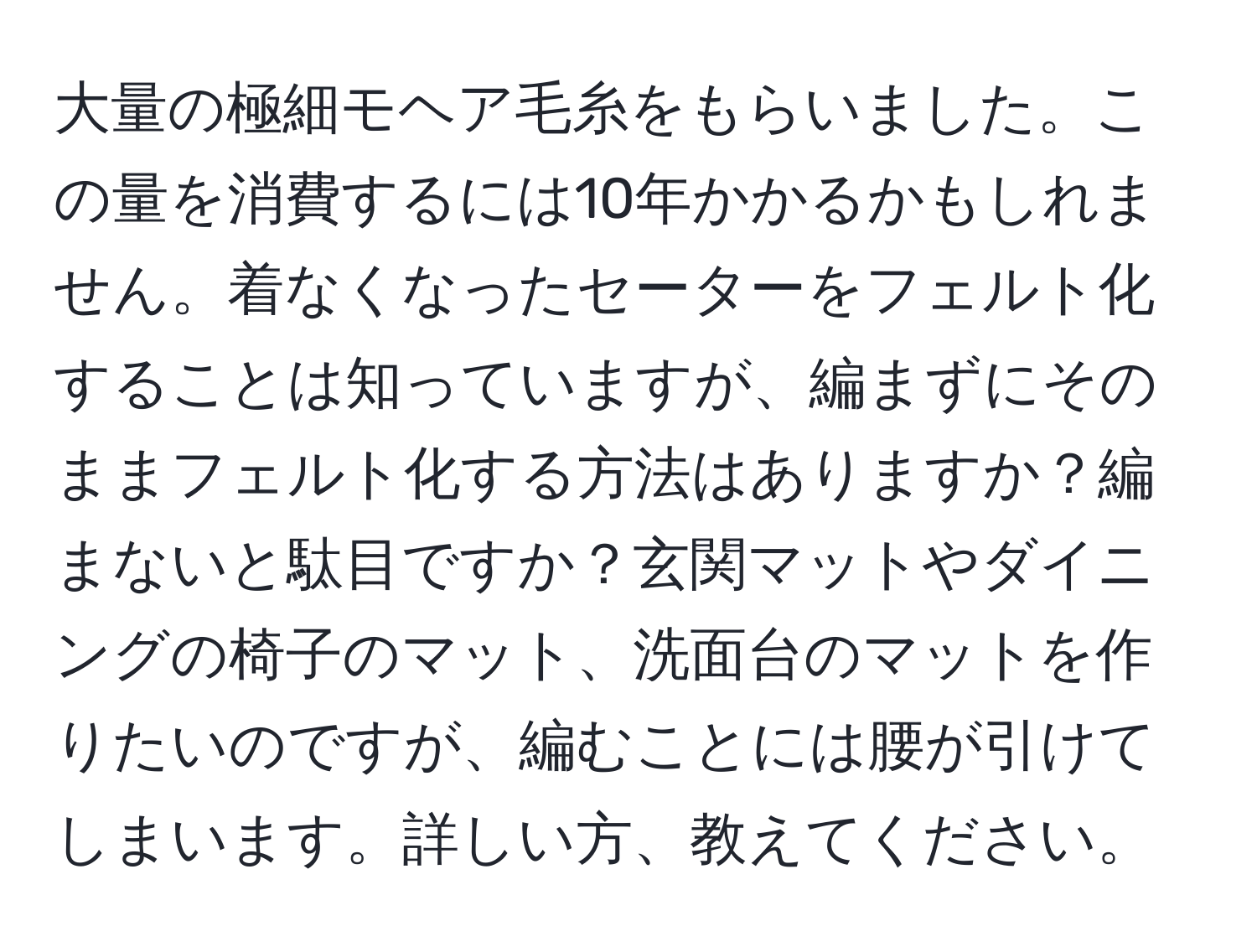 大量の極細モヘア毛糸をもらいました。この量を消費するには10年かかるかもしれません。着なくなったセーターをフェルト化することは知っていますが、編まずにそのままフェルト化する方法はありますか？編まないと駄目ですか？玄関マットやダイニングの椅子のマット、洗面台のマットを作りたいのですが、編むことには腰が引けてしまいます。詳しい方、教えてください。