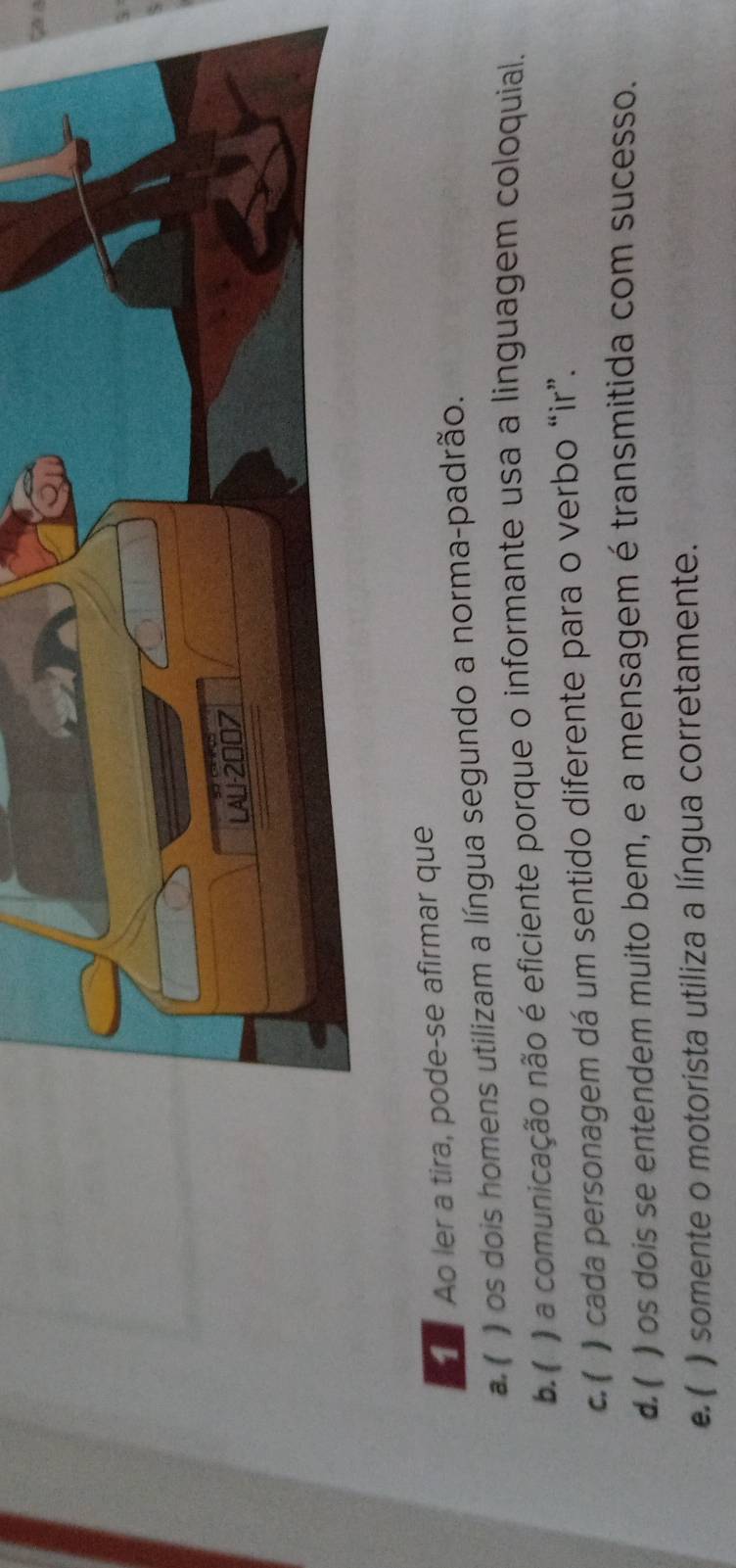 Ca a
Ao ler a tira, pode-se afirmar que
# ( ) os dois homens utilizam a língua segundo a norma-padrão.
b. ( ) a comunicação não é eficiente porque o informante usa a linguagem coloquial.
C. ( ) cada personagem dá um sentido diferente para o verbo “ir”.
d. ( ) os dois se entendem muito bem, e a mensagem é transmitida com sucesso.
e. ( ) somente o motorista utiliza a língua corretamente.