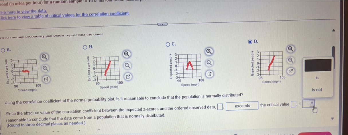 beed (in miles per hour) for a random sample of 15 of is 
lick here to view the data.
Click here to view a table of critical values for the correlation coefficient.
mith normal probability plot below represents the uat !
C.
o D.
B.
A.
a
3
。 2
1
a
-2
7
2
2
。 2
。 -1
-3
3 100
95 105 is
90
90 100 90 Speed (mph) 100 Speed (mph) Speed (mph)
Speed (mph) is not
Using the correlation coefficient of the normal probability plot, is it reasonable to conclude that the population is normally distributed?
Since the absolute value of the correlation coefficient between the expected z-scores and the ordered observed data, □ exceeds the critical value □. it
reasonable to conclude that the data come from a population that is normally distributed.
(Round to three decimal places as needed.)