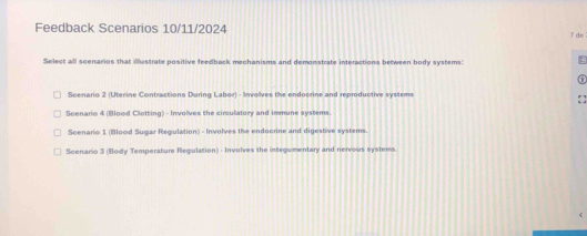 Feedback Scenarios 10/11/2024 7 de
Select all scenarios that iustrate positive feedback mechanisms and demonstrate interactions between body systems
Scenario 2 (Uterine Contractions During Labor) - Involves the endoorine and reproductive systems
Seenario 4 (Blood Clotting) - Involves the circulatory and immune systems
Scenario 1 (Blood Sugar Regulation) - Involves the endoorine and digestive systems.
Scenario 3 (Body Temperature Regulation) - Involves the inegumentary and nervous systems