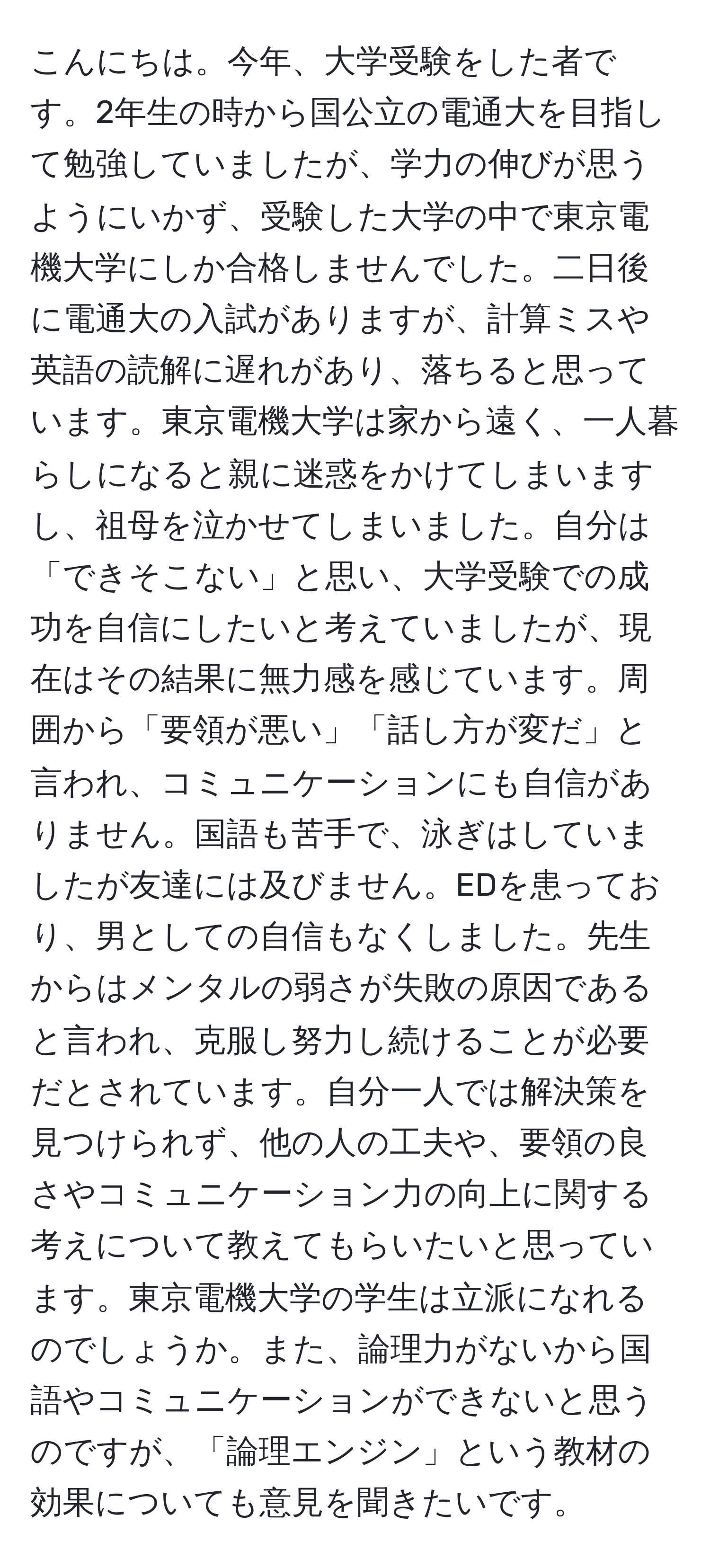 こんにちは。今年、大学受験をした者です。2年生の時から国公立の電通大を目指して勉強していましたが、学力の伸びが思うようにいかず、受験した大学の中で東京電機大学にしか合格しませんでした。二日後に電通大の入試がありますが、計算ミスや英語の読解に遅れがあり、落ちると思っています。東京電機大学は家から遠く、一人暮らしになると親に迷惑をかけてしまいますし、祖母を泣かせてしまいました。自分は「できそこない」と思い、大学受験での成功を自信にしたいと考えていましたが、現在はその結果に無力感を感じています。周囲から「要領が悪い」「話し方が変だ」と言われ、コミュニケーションにも自信がありません。国語も苦手で、泳ぎはしていましたが友達には及びません。EDを患っており、男としての自信もなくしました。先生からはメンタルの弱さが失敗の原因であると言われ、克服し努力し続けることが必要だとされています。自分一人では解決策を見つけられず、他の人の工夫や、要領の良さやコミュニケーション力の向上に関する考えについて教えてもらいたいと思っています。東京電機大学の学生は立派になれるのでしょうか。また、論理力がないから国語やコミュニケーションができないと思うのですが、「論理エンジン」という教材の効果についても意見を聞きたいです。