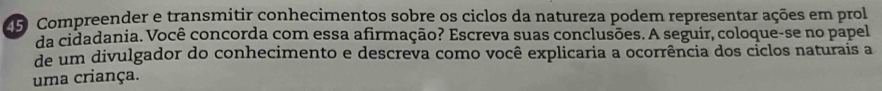 Compreender e transmitir conhecimentos sobre os ciclos da natureza podem representar ações em prol 
da cidadania. Você concorda com essa afirmação? Escreva suas conclusões. A seguir, coloque-se no papel 
de um divulgador do conhecimento e descreva como você explicaria a ocorrência dos ciclos naturais a 
uma criança.