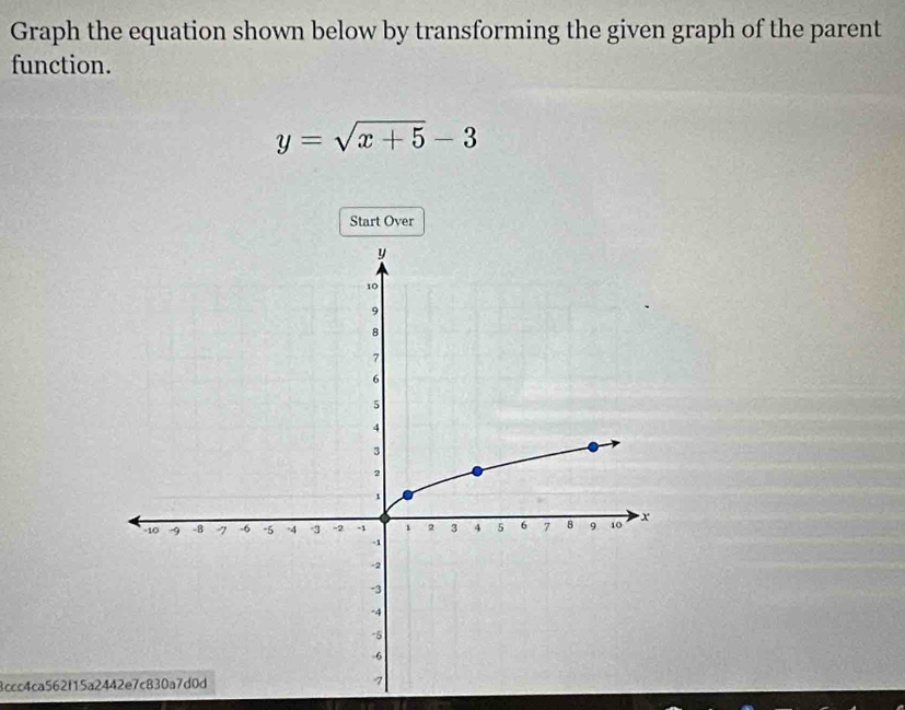 Graph the equation shown below by transforming the given graph of the parent 
function.
y=sqrt(x+5)-3
Start Over 
4ccc4ca562f15a2