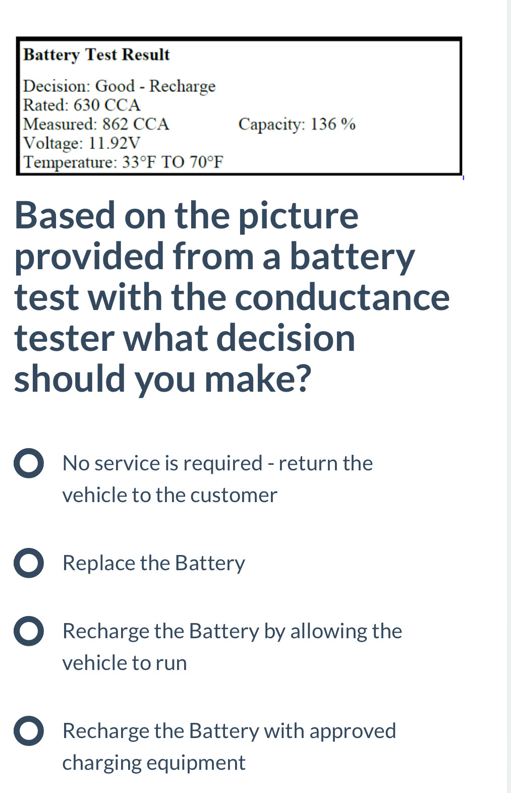 Battery Test Result
Decision: Good - Recharge
Rated: 630 CCA
Measured: 862 CCA Capacity: 136 %
Voltage: 11.92V
Temperature: 33°F TO 70°F
Based on the picture
provided from a battery
test with the conductance
tester what decision
should you make?
● No service is required - return the
vehicle to the customer
D Replace the Battery
D Recharge the Battery by allowing the
vehicle to run
Recharge the Battery with approved
charging equipment