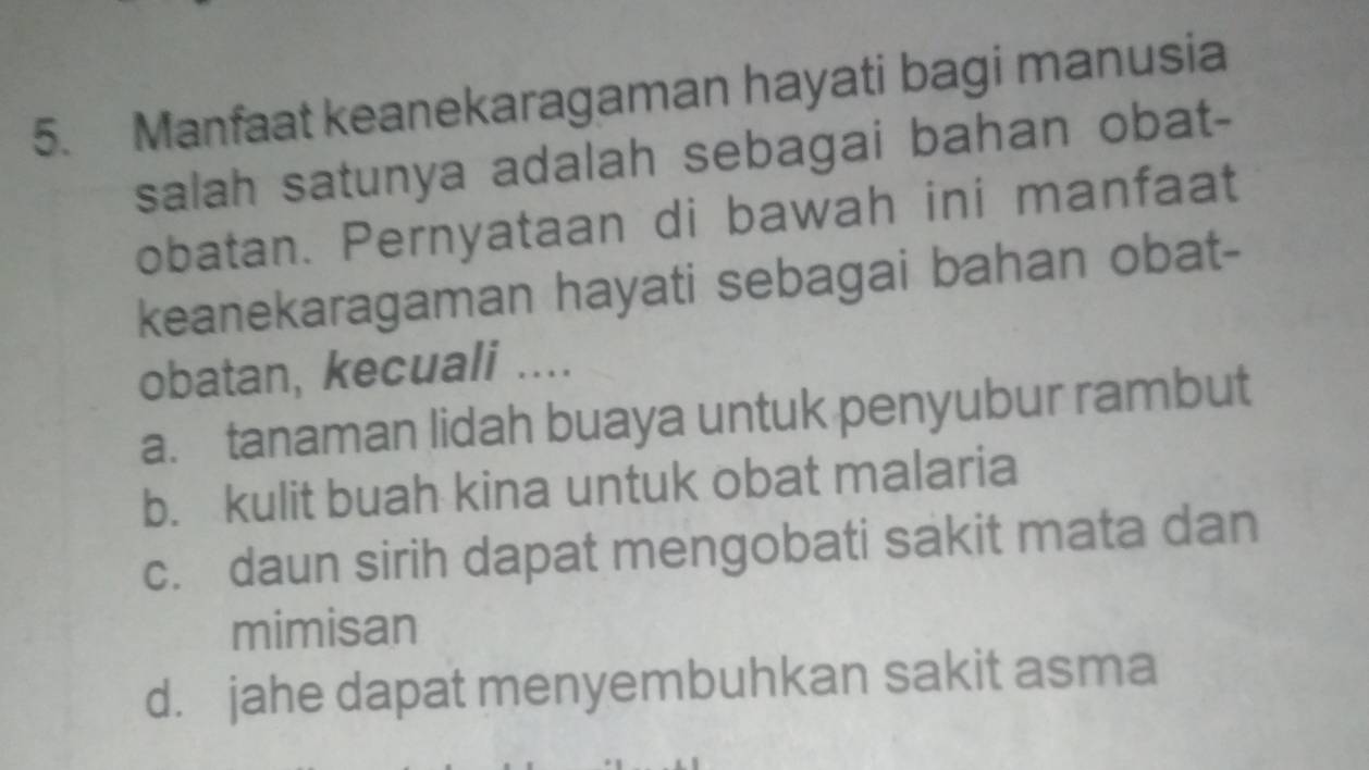 Manfaat keanekaragaman hayati bagi manusia
salah satunya adalah sebagai bahan obat-
obatan. Pernyataan di bawah ini manfaat
keanekaragaman hayati sebagai bahan obat-
obatan, kecuali ....
a. tanaman lidah buaya untuk penyubur rambut
b. kulit buah kina untuk obat malaria
c. daun sirih dapat mengobati sakit mata dan
mimisan
d. jahe dapat menyembuhkan sakit asma