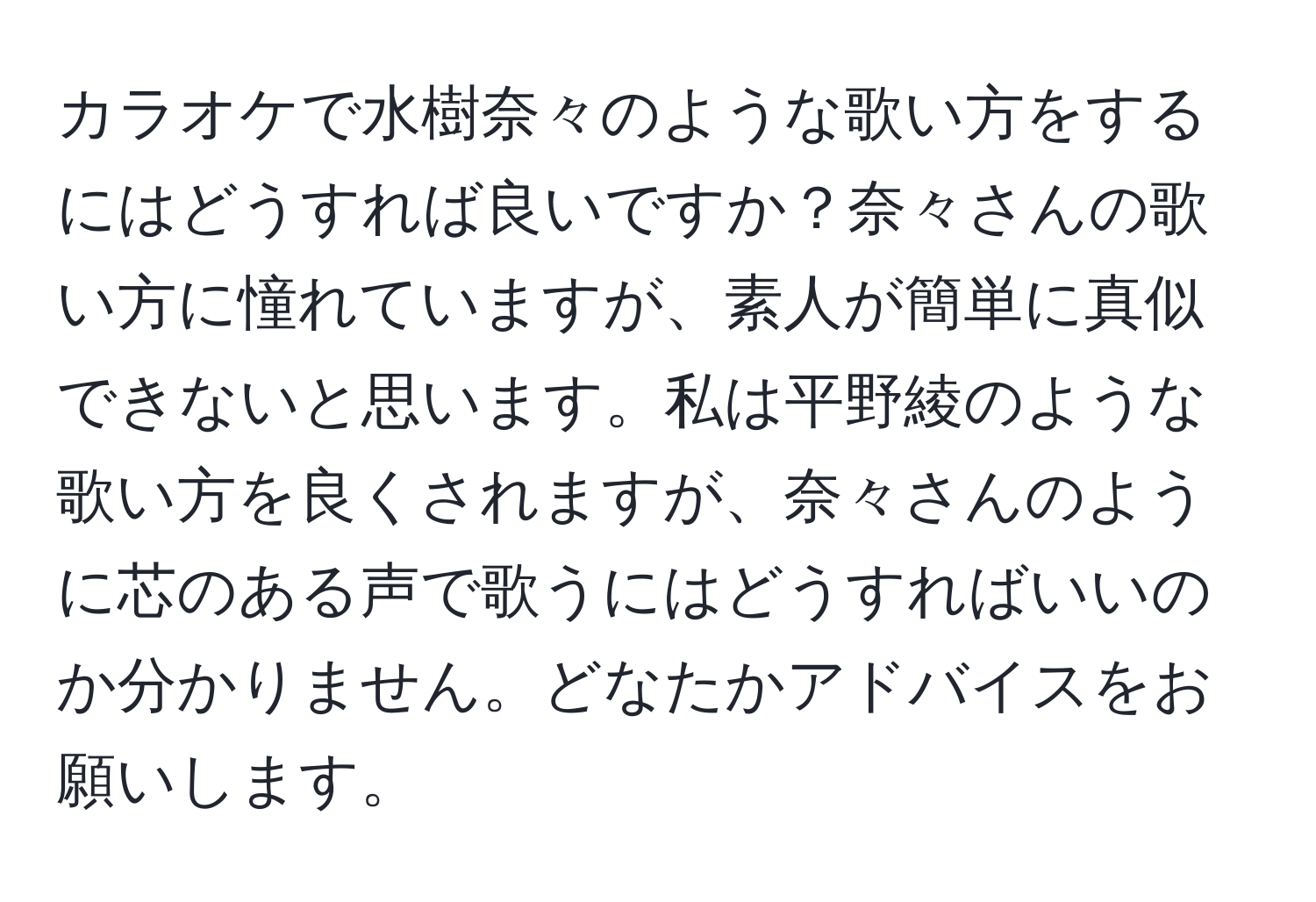 カラオケで水樹奈々のような歌い方をするにはどうすれば良いですか？奈々さんの歌い方に憧れていますが、素人が簡単に真似できないと思います。私は平野綾のような歌い方を良くされますが、奈々さんのように芯のある声で歌うにはどうすればいいのか分かりません。どなたかアドバイスをお願いします。