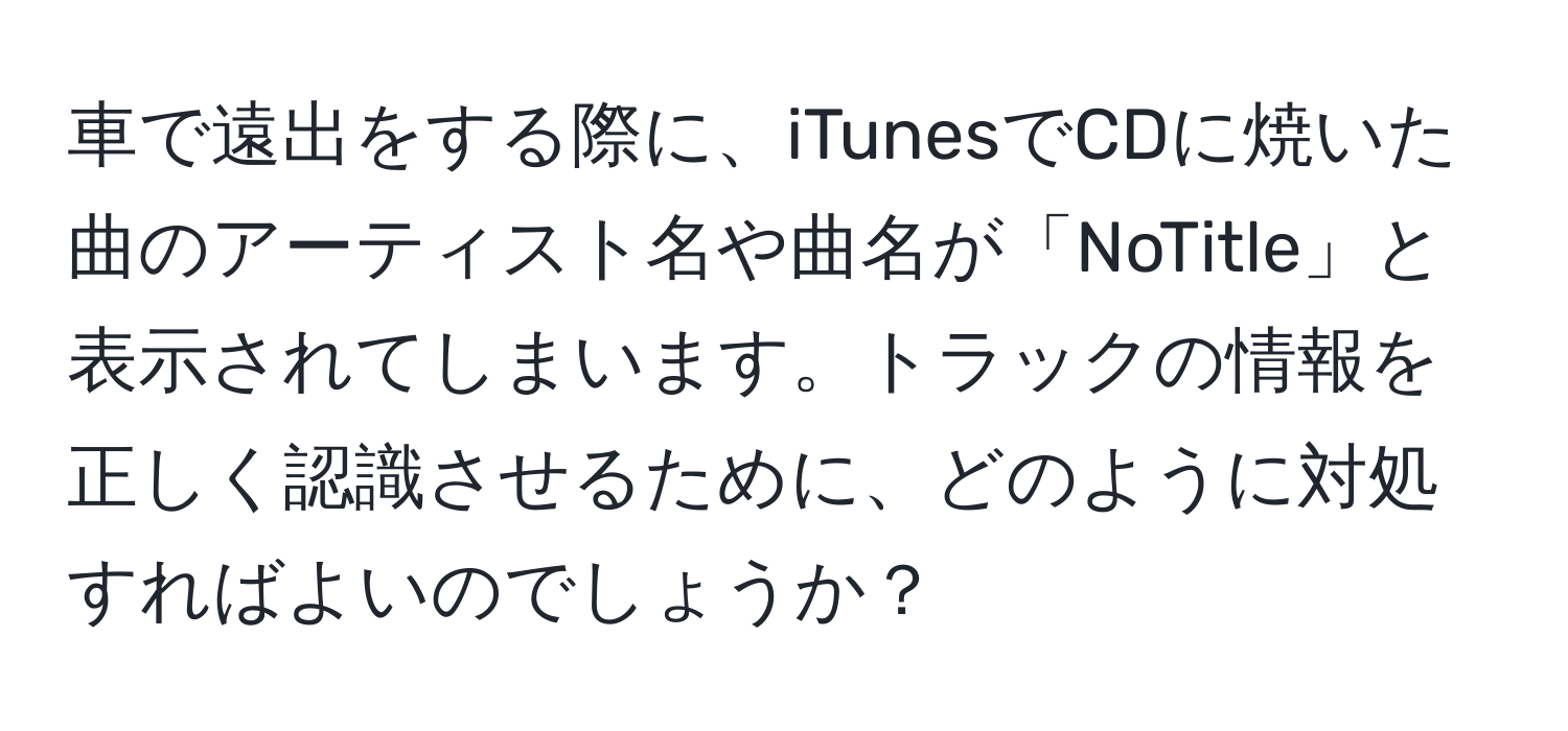 車で遠出をする際に、iTunesでCDに焼いた曲のアーティスト名や曲名が「NoTitle」と表示されてしまいます。トラックの情報を正しく認識させるために、どのように対処すればよいのでしょうか？