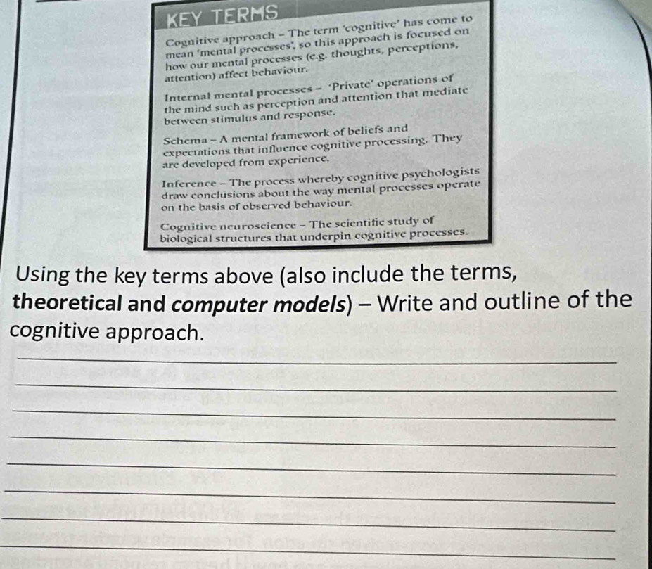 kEY tERMs 
Cognitive approach - The term ‘cognitive’ has come to 
mean ‘mental processes", so this approach is focused on 
how our mental processes (e.g. thoughts, perceptions, 
attention) affect behaviour. 
Internal mental processes - ‘Private’ operations of 
the mind such as perception and attention that mediate 
between stimulus and response. 
Schema - A mental framework of beliefs and 
expectations that influence cognitive processing. They 
are developed from experience. 
Inference - The process whereby cognitive psychologists 
draw conclusions about the way mental processes operate 
on the basis of observed behaviour. 
Cognitive neuroscience - The scientific study of 
biological structures that underpin cognitive processes. 
Using the key terms above (also include the terms, 
theoretical and computer models) - Write and outline of the 
cognitive approach. 
_ 
_ 
_ 
_ 
_ 
_ 
_ 
_