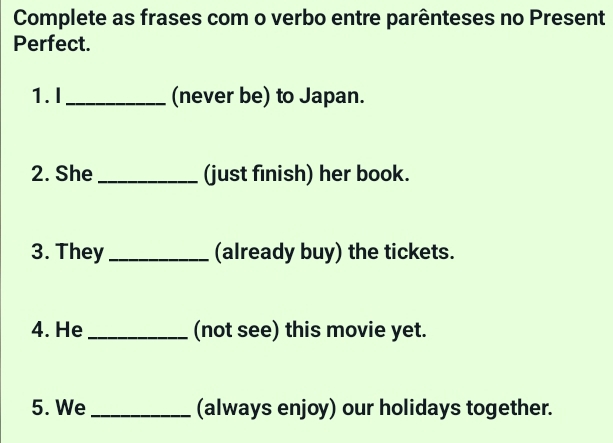 Complete as frases com o verbo entre parênteses no Present 
Perfect. 
1. I_ (never be) to Japan. 
2. She _(just finish) her book. 
3. They _(already buy) the tickets. 
4. He _(not see) this movie yet. 
5. We _(always enjoy) our holidays together.