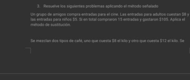 Resuelve los siguientes problemas aplicando el método señalado 
Un grupo de amigos compra entradas para el cine. Las entradas para adultos cuestan $B y 
las entradas para niños $5. Si en total compraron 15 entradas y gastaron $105. Aplica el 
método de sustitución 
Se mezclan dos tipos de café, uno que cuesta $8 el kilo y otro que cuesta $12 el kilo. Se