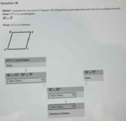 PROOF Complete the flow proof of Theorem 719, Choose the correct statements and reasons to complete the proof
Given: RSTV is a perellelogram
overline RS=overline ST
Prove: RSTU is a rhombus
RSTUis a parallotogram
Giver
overline RT=overline TI
overline RS=overline TIT, overline RIT≌ overline ST
Given
Select Chorce
overline ENK>overline KS=overline WV
Soleat Chaice
downarrow 
Select Césuce
Definition of thombus