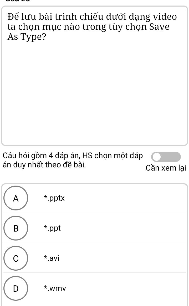 Để lưu bài trình chiếu dưới dạng video
ta chọn mục nào trong tùy chọn Save
As Type?
Câu hỏi gồm 4 đáp án, HS chọn một đáp
án duy nhất theo đề bài. Cần xem lại
A ₹*.pptx
B *.ppt
C ) *.avi
D *.wmv