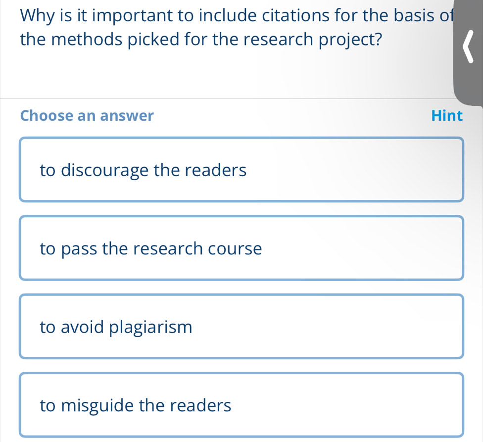 Why is it important to include citations for the basis of
the methods picked for the research project?
Choose an answer Hint
to discourage the readers
to pass the research course
to avoid plagiarism
to misguide the readers