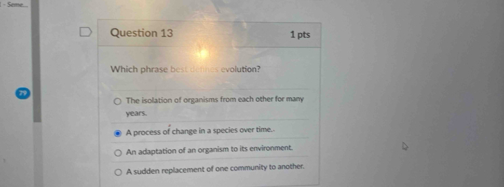 Seme.
Question 13 1 pts
Which phrase best defines evolution?
The isolation of organisms from each other for many
years.
A process of change in a species over time.
An adaptation of an organism to its environment.
A sudden replacement of one community to another.