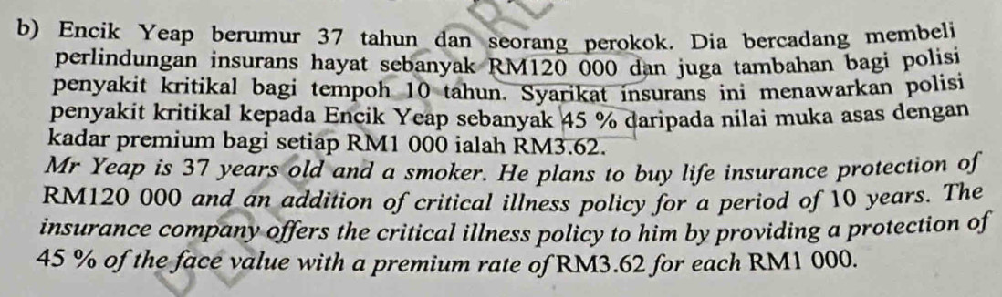 Encik Yeap berumur 37 tahun dan seorang perokok. Dia bercadang membeli 
perlindungan insurans hayat sebanyak RM120 000 dan juga tambahan bagi polisi 
penyakit kritikal bagi tempoh 10 tahun. Syarikat insurans ini menawarkan polisi 
penyakit kritikal kepada Encik Yeap sebanyak 45 % daripada nilai muka asas dengan 
kadar premium bagi setiap RM1 000 ialah RM3.62. 
Mr Yeap is 37 years old and a smoker. He plans to buy life insurance protection of
RM120 000 and an addition of critical illness policy for a period of 10 years. The 
insurance company offers the critical illness policy to him by providing a protection of
45 % of the face value with a premium rate of RM3.62 for each RM1 000.