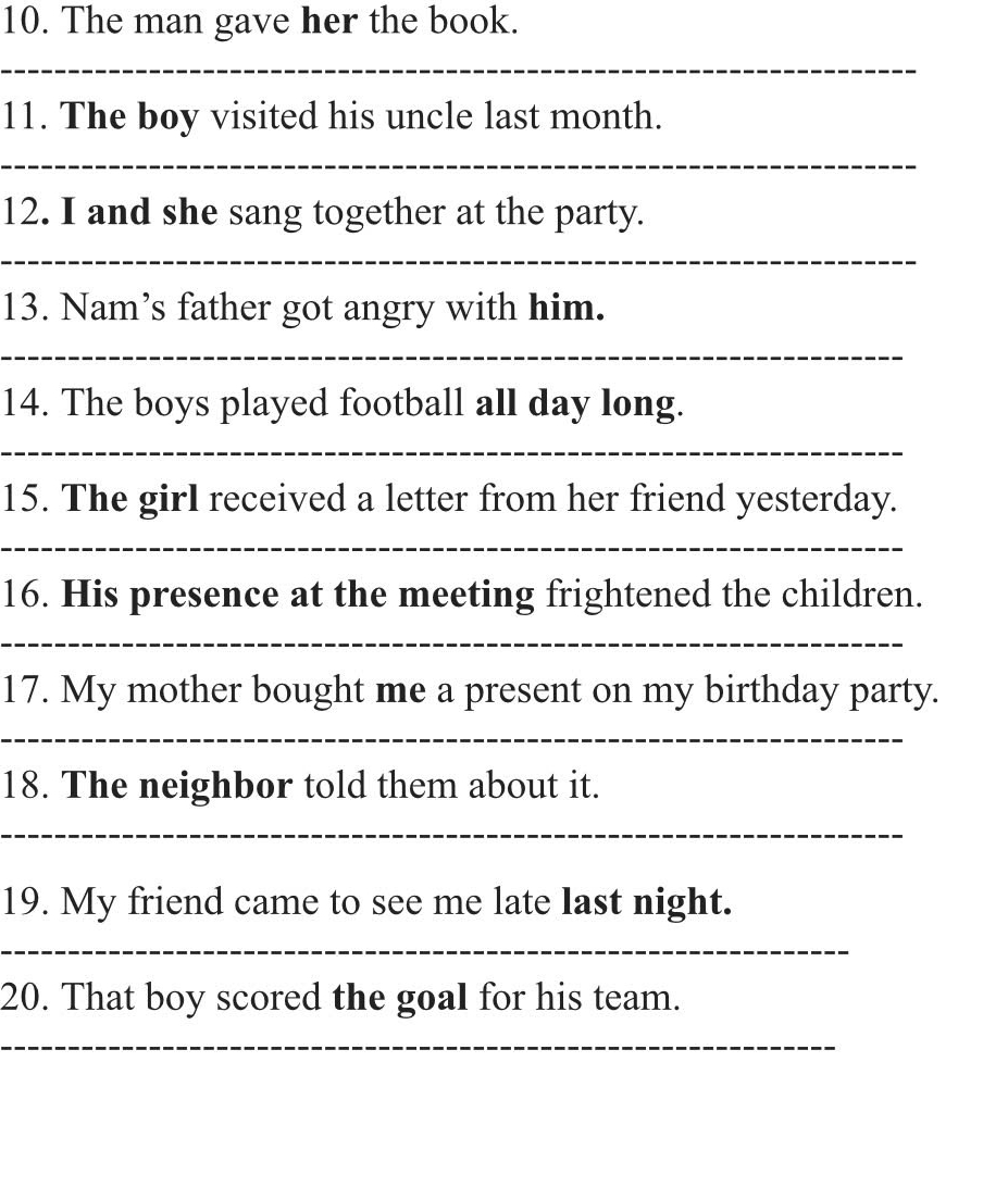 The man gave her the book. 
_ 
11. The boy visited his uncle last month. 
_ 
12. I and she sang together at the party. 
_ 
13. Nam’s father got angry with him. 
_ 
14. The boys played football all day long. 
_ 
15. The girl received a letter from her friend yesterday. 
_ 
16. His presence at the meeting frightened the children. 
_ 
17. My mother bought me a present on my birthday party. 
_ 
18. The neighbor told them about it. 
_ 
19. My friend came to see me late last night. 
_ 
20. That boy scored the goal for his team. 
_