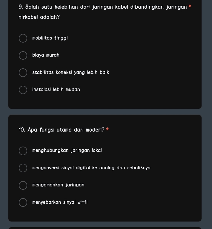 Salah satu kelebihan dari jaringan kabel dibandingkan jaringan *
nirkabel adalah?
mobilitas tinggi
biaya murah
stabilitas koneksi yang lebih baik .
instalasi lebih mudah 
10. Apa fungsi utama dari modem? *
menghubungkan jaringan lokal
mengonversi sinyal digital ke analog dan sebaliknya
mengamankan jaringan 
menyebarkan sinyal wi-fi