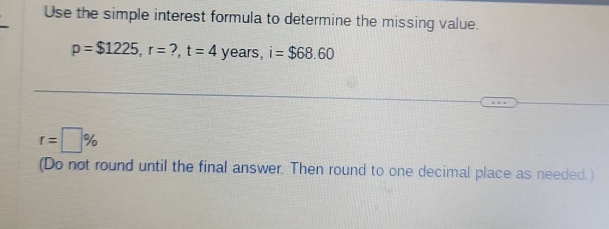 Use the simple interest formula to determine the missing value.
p=$1225, r=?, t=4 years, i=$68.60
r=□ %
(Do not round until the final answer. Then round to one decimal place as needed.)