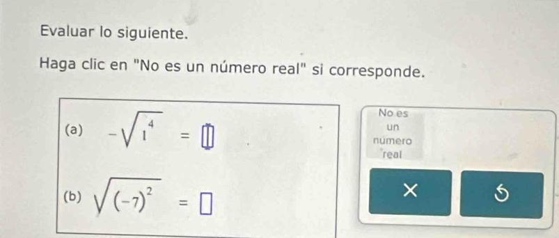 Evaluar lo siguiente. 
Haga clic en "No es un número real" si corresponde. 
(a) -sqrt(1^4)=□
No es 
un 
número 
real 
(b) sqrt((-7)^2)=□
× S