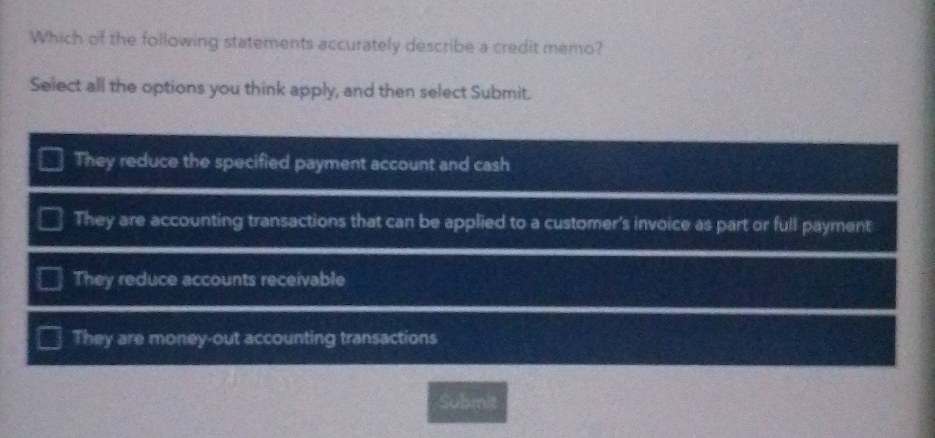 Which of the following statements accurately describe a credit memo?
Select all the options you think apply, and then select Submit.
They reduce the specified payment account and cash
They are accounting transactions that can be applied to a customer's invoice as part or full payment
They reduce accounts receivable
They are money-out accounting transactions
Submit