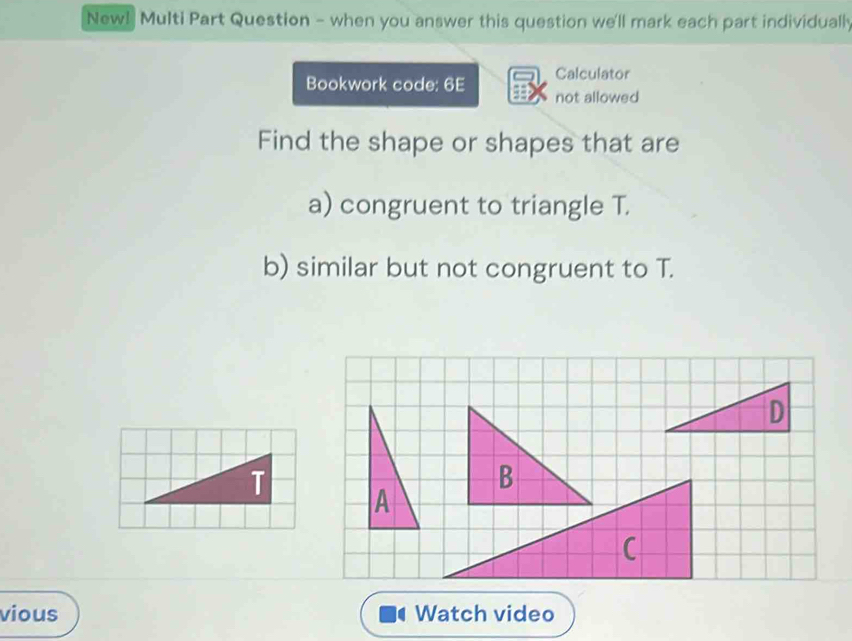 New! Multi Part Question - when you answer this question we'll mark each part individually 
Bookwork code: 6E Calculator 
not allowed 
Find the shape or shapes that are 
a) congruent to triangle T. 
b) similar but not congruent to T. 

vious Watch video