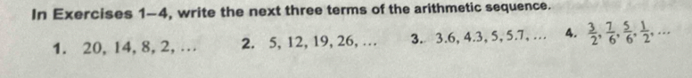 In Exercises 1-4, write the next three terms of the arithmetic sequence. 
1. 20, 14, 8, 2,… 2. 5, 12, 19, 26, … 3. 3. 6, 4. 3, 5, 5.7, … A.  3/2 ,  7/6 ,  5/6 ,  1/2 ,...