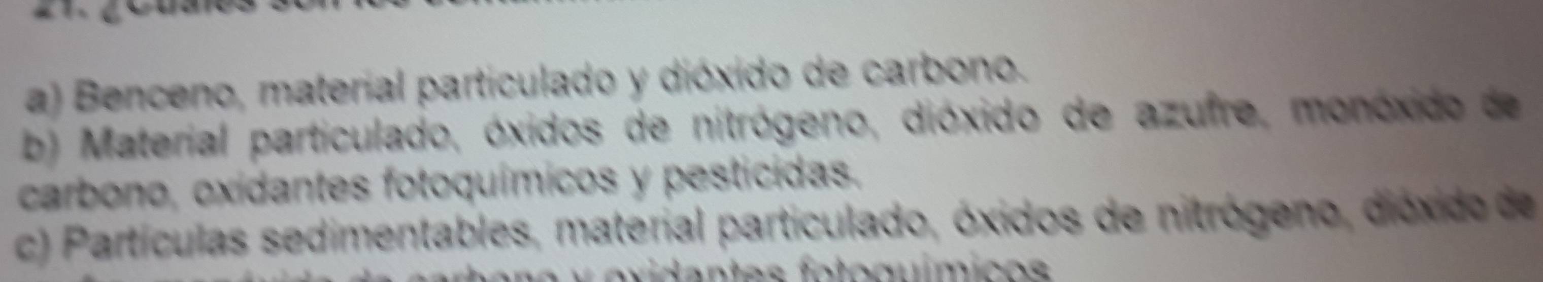 a) Benceno, material particulado y dióxido de carbono.
b) Material particulado, óxidos de nitrógeno, dióxido de azufre, monóxido de
carbono, oxidantes fotoquímicos y pesticidas.
c) Partículas sedimentables, material particulado, óxidos de nitrógeno, dióxido de