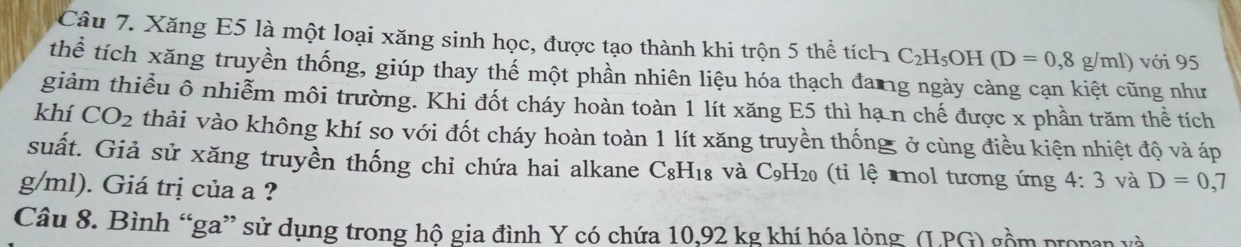 Xăng E5 là một loại xăng sinh học, được tạo thành khi trộn 5 thể tích C_2H_5OH(D=0,8g/ml) với 95 
thể tích xăng truyền thống, giúp thay thế một phần nhiên liệu hóa thạch đang ngày càng cạn kiệt cũng như 
giảm thiểu ô nhiễm môi trường. Khi đốt cháy hoàn toàn 1 lít xăng E5 thì hạ n chế được x phần trăm thể tích 
khí CO_2 thải vào không khí so với đốt cháy hoàn toàn 1 lít xăng truyền thống ở cùng điều kiện nhiệt độ và áp 
suất. Giả sử xăng truyền thống chi chứa hai alkane C_8H_18 và C_9H_20 (ti lệ nol tương ứng 4:3 và D=0,7
g/ml). Giá trị của a ? 
Câu 8. Bình “ga” sử dụng trong hộ gia đình Y có chứa 10.92 kg khí hóa lỏng ( I.PG l gồm propan và