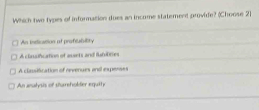 Which two types of information does an income statement provide? (Choose 2)
An Indication of proftability
A classifcation of assets and flabilities
A classification of revenues and expenses
An analysis of shareholder equity