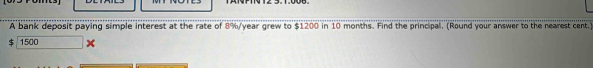 A bank deposit paying simple interest at the rate of 8%/year grew to $1200 in 10 months. Find the principal. (Round your answer to the nearest cent.)
$ 1500