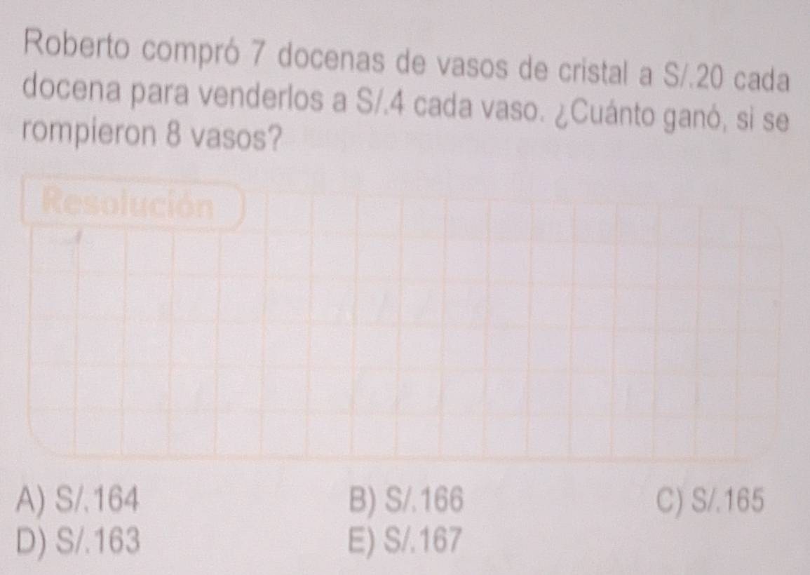 Roberto compró 7 docenas de vasos de cristal a S/.20 cada
docena para venderlos a S/.4 cada vaso. ¿Cuánto ganó, si se
rompieron 8 vasos?
Resolución
A) S/.164 B) S/.166 C) S/.165
D) S/.163 E) S/.167