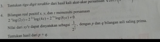 Tentukan tiga digit terakhir dari hasil kali akar-akar persamaan sqrt(2013)(x
4. Bilangan real positif x, y, dan z memenuhi persamaan
2^xlog (2y)=2^(2x)log (4z)=2^(4x)log (8yz)!= 0. 
Nilai dari xy^5z dapat dinyatakan sebagai frac 12^(frac p)q , dengan p dan φ bilangan asli saling prima. 
Tentukan hasil dari p+q.