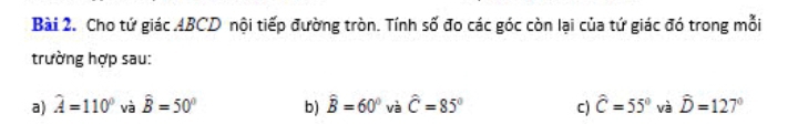 Cho tứ giác ABCD nội tiếp đường tròn. Tính số đo các góc còn lại của tứ giác đó trong mỗi 
trường hợp sau: 
a) widehat A=110° và hat B=50° b) hat B=60° và hat C=85° c) hat C=55° và hat D=127°