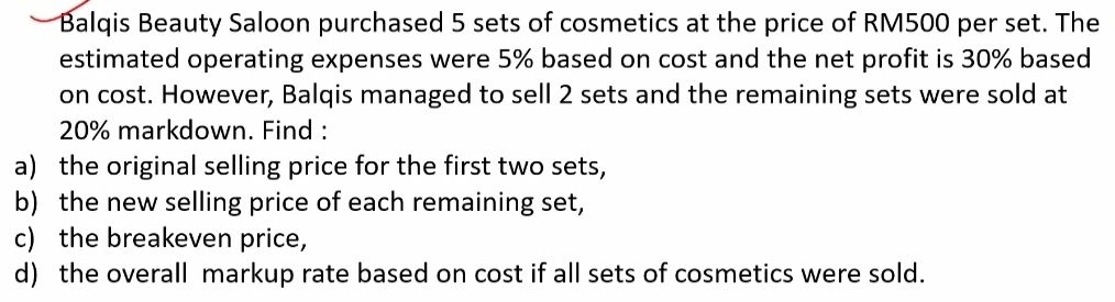 Balqis Beauty Saloon purchased 5 sets of cosmetics at the price of RM500 per set. The 
estimated operating expenses were 5% based on cost and the net profit is 30% based 
on cost. However, Balqis managed to sell 2 sets and the remaining sets were sold at
20% markdown. Find : 
a) the original selling price for the first two sets, 
b) the new selling price of each remaining set, 
c) the breakeven price, 
d) the overall markup rate based on cost if all sets of cosmetics were sold.