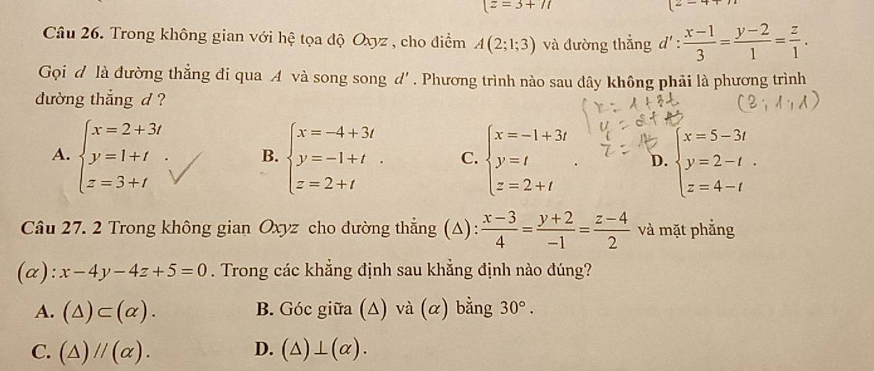 (z=3+7t
2-1
Câu 26. Trong không gian với hệ tọa độ Oxyz , cho điểm A(2;1;3) và đường thẳng d' :  (x-1)/3 = (y-2)/1 = z/1 . 
Gọi đ là đường thẳng đi qua A và song song d'. Phương trình nào sau đây không phải là phương trình
đường thắng d ?
A. beginarrayl x=2+3t y=1+t z=3+tendarray. beginarrayl x=-4+3t y=-1+t z=2+tendarray.. C. beginarrayl x=-1+3t y=t z=2+tendarray.. D. beginarrayl x=5-3t y=2-t. z=4-tendarray.
B.
Câu 27. 2 Trong không gian Oxyz cho đường thẳng (Δ):  (x-3)/4 = (y+2)/-1 = (z-4)/2  và mặt phẳng
(α) frac  x-4y-4z+5=0. Trong các khẳng định sau khẳng định nào đúng?
A. (△ )⊂ (alpha ). B. Góc giữa (Δ) và (α) bằng 30°.
D.
C. (△ )//(alpha ). (△ )⊥ (alpha ).