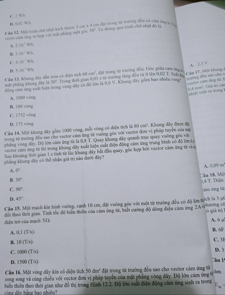 C. 2 Wh,
D. 0,02 Wb,
Câu 12. Một hình chữ nhật kích thước 3cm* 4cm đặt trong từ trường đều có cảm ứng từ 5 ự
vectơ cảm ứng từ hợp với mặt phẳng một góc 30° Từ thông qua hình chữ nhật đó là
A. 2.10^7Wb
B. 3.10^-Wb
C. 4.10^7Wh
A. 2.5 V.
D. 5.10^(-7)Wh
Câu 13. Khung dây dẫn tròn có diện tích 60cm^2. đặt trong từ trường đều. Góc giữa cảm ứng ử
mặt phāng khung dây là 30° Trong thời gian 0,01 s từ trường tăng đều từ 0 lên 0.02T Suất điệ Câu 17. Một khung c
vector cảm ứng từ. E
động cam ứng xuất hiện trong vòng dây có độ lớn là 0,6 V. Khung dây gồm bao nhiêu vòng trường đều sao cho v
0,4mm^2. Giá trị cản
nhiệt sinh ra trong l
A. 1000 vòng
B. 100 vòng
C. 1732 vòng
D. 173 vòng
Câu 14. Một khung dây gồm 1000 vòng, mỗi vòng có diện tích là 80cm^2. Khung dây được đặt
trong từ trường đều sao cho vector cảm ứng từ vuồng góc với vector đơn vị pháp tuyển của mặt
phẳng vòng dây. Độ lớn cảm ứng từ là 0,8 T. Quay khung dây quanh trục quay vuông góc với
vector cảm ứng từ thì trong khung dây xuất hiện suất điện động cảm ứng trung bình có độ lớn 6,4
Sau khoảng thời gian 1 s tính từ lúc khung dây bắt đầu quay, góc hợp bởi vector cảm ứng từ vàm
phẳng khung dây có thể nhận giá trị nào dưới đây?
A. 0,09 m
A. 0°.
Câu 18. Một
B. 30°.
C. 90°. ,4 T. Diện
:ám ứng từ
D. 45°.
Câu 15. Một mạch kín hình vuông, cạnh 10 cm, đặt vuông góc với một từ trường đều có độ lớn thích là 3 μC
đổi theo thời gian. Tính tốc độ biến thiên của cảm ứng từ, biết cường độ dòng điện cảm ứng 2A whương cử
ó giá trị l
điện trở của mạch 5Ω.
A. 6 µl
A. 0,1(T/s). B. 6F
B. 10(T/s). C. 3F
C. 1000(T/s). D. 3
D. 1500 (T/s).
Câu 1º
Câu 16. Một vòng dây kín có diện tích 50dm^2 đặt trong từ trường đều sao cho vector cảm ứng từ
song song và cùng chiều với vector đơn vị pháp tuyến của mặt phẳng vòng dây. Độ lớn cảm ứng từ ảm
tbiến thiên theo thời gian như đồ thị trong Hình 12.2. Độ lớn suất điện động cảm ứng sinh ra trong E_M=
vòng dây bằng bao nhiêu?