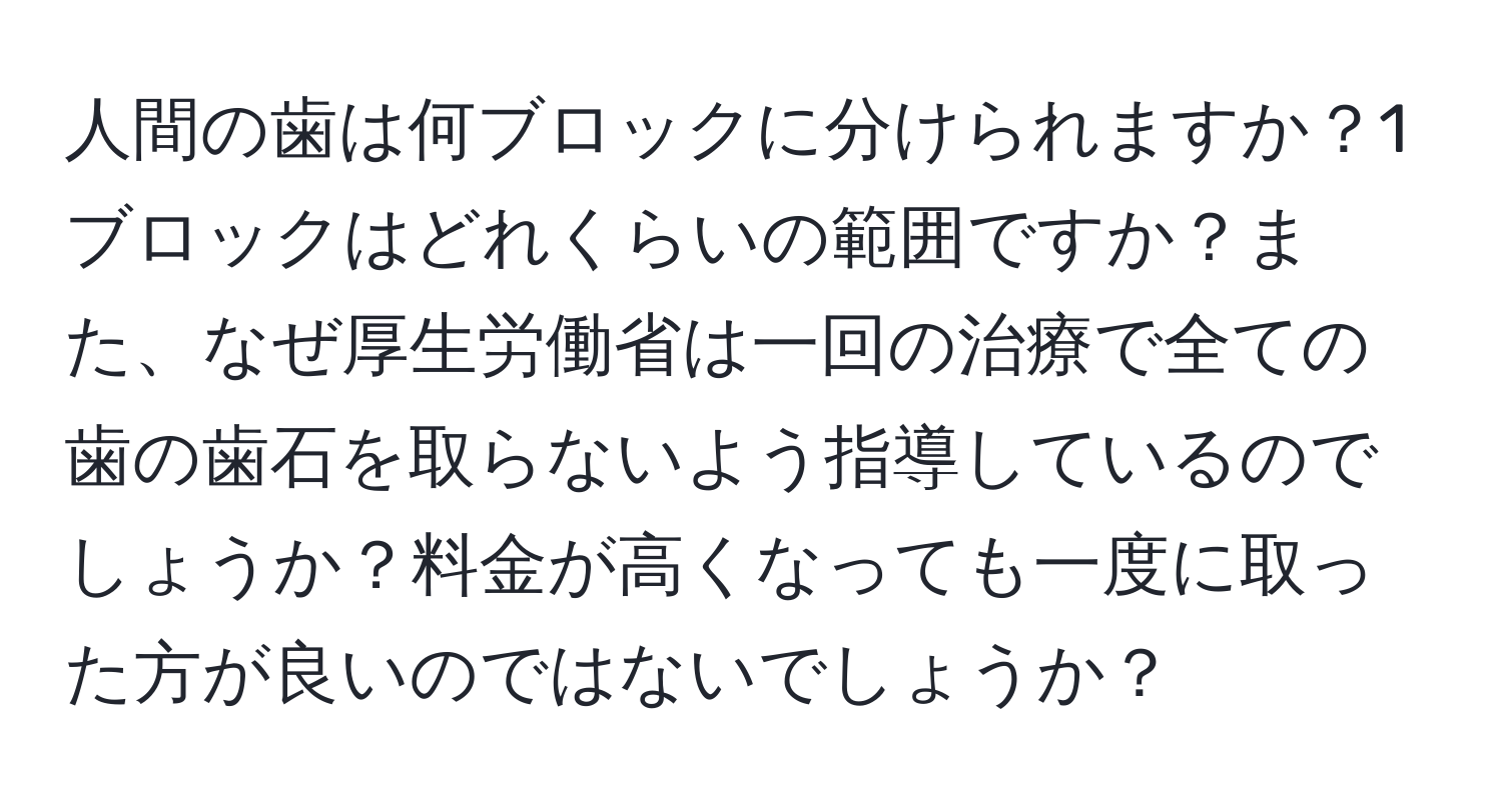 人間の歯は何ブロックに分けられますか？1ブロックはどれくらいの範囲ですか？また、なぜ厚生労働省は一回の治療で全ての歯の歯石を取らないよう指導しているのでしょうか？料金が高くなっても一度に取った方が良いのではないでしょうか？