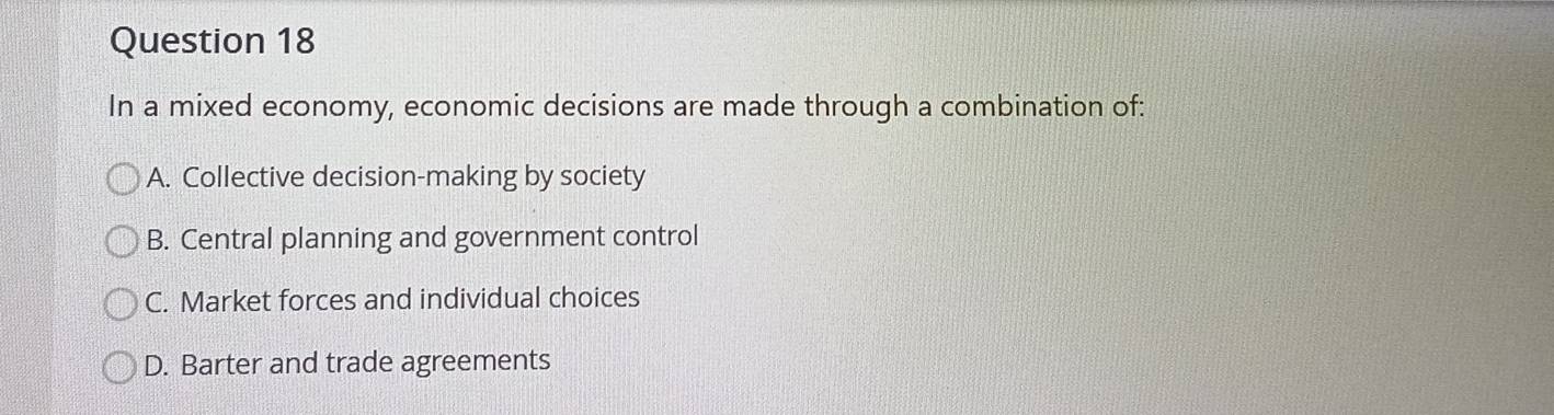 In a mixed economy, economic decisions are made through a combination of:
A. Collective decision-making by society
B. Central planning and government control
C. Market forces and individual choices
D. Barter and trade agreements