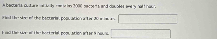 A bacteria culture initially contains 2000 bacteria and doubles every half hour. 
Find the size of the bacterial population after 20 minutes. 
Find the size of the bacterial population after 9 hours.