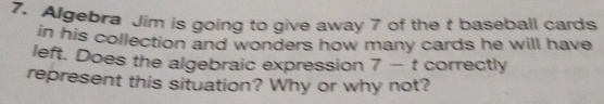 Algebra Jim is going to give away 7 of the t baseball cards 
in his collection and wonders how many cards he will have 
left. Does the algebraic expression 7 - t correctly 
represent this situation? Why or why not?