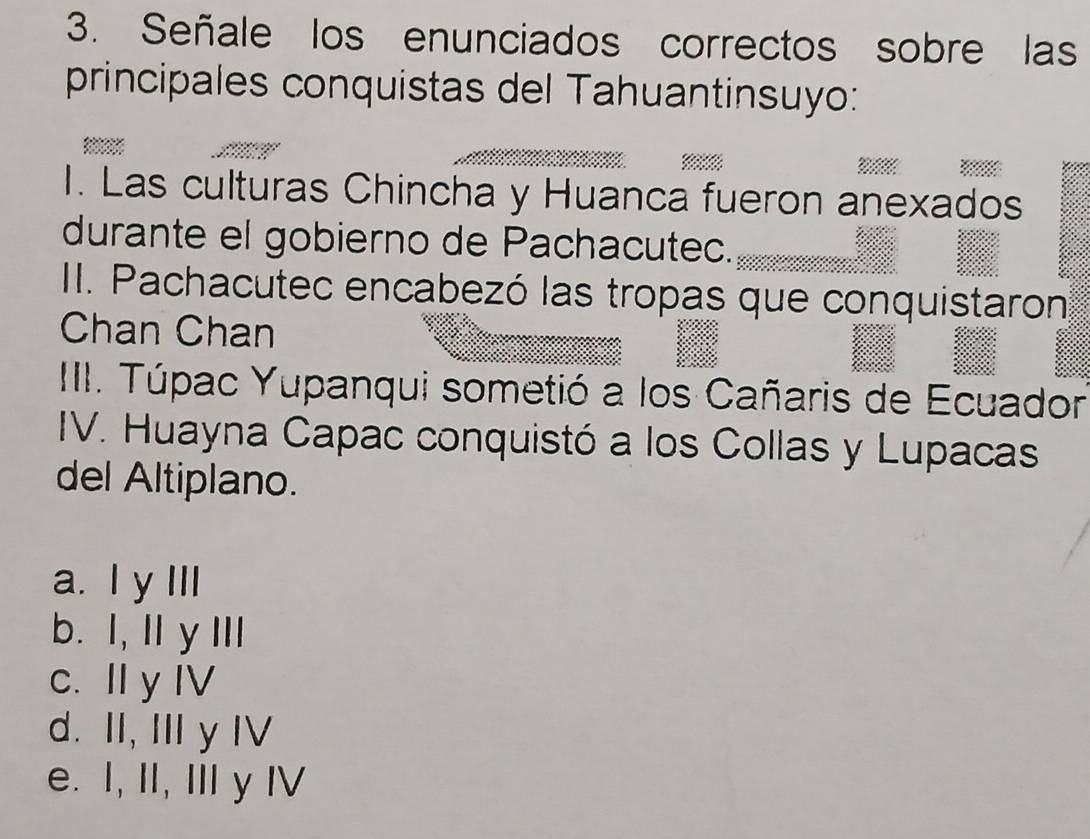 Señale los enunciados correctos sobre las
principales conquistas del Tahuantinsuyo:
=

I. Las culturas Chincha y Huanca fueron anexados
durante el gobierno de Pachacutec._
II. Pachacutec encabezó las tropas que conquistaron
Chan Chan
III. Túpac Yupanqui sometió a los Cañaris de Ecuador
IV. Huayna Capac conquistó a los Collas y Lupacas
del Altiplano.
a. I y III
b. I, I y Ⅲ
c. I y IV
d. II, II y I
e. I, II, II y I